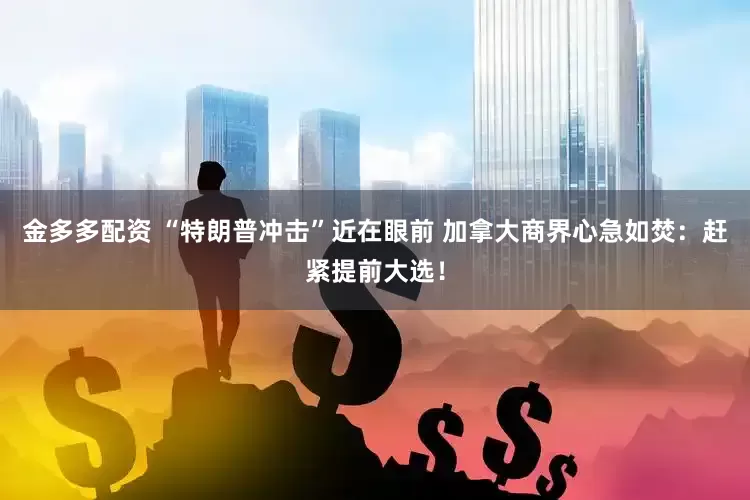 金多多配资 “特朗普冲击”近在眼前 加拿大商界心急如焚：赶紧提前大选！