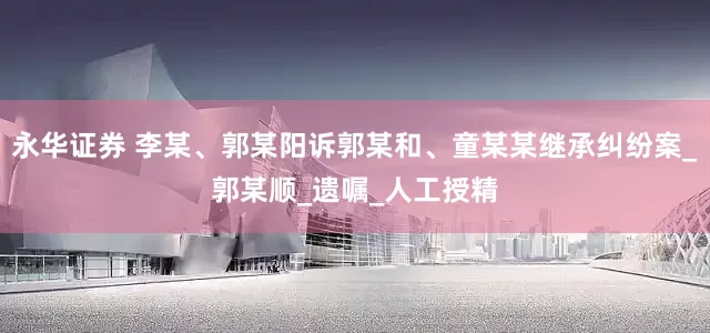 永华证券 李某、郭某阳诉郭某和、童某某继承纠纷案_郭某顺_遗嘱_人工授精