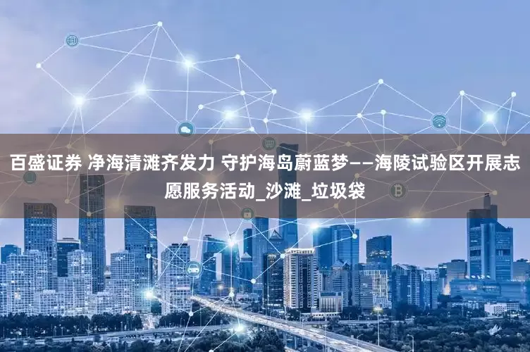 百盛证券 净海清滩齐发力 守护海岛蔚蓝梦——海陵试验区开展志愿服务活动_沙滩_垃圾袋