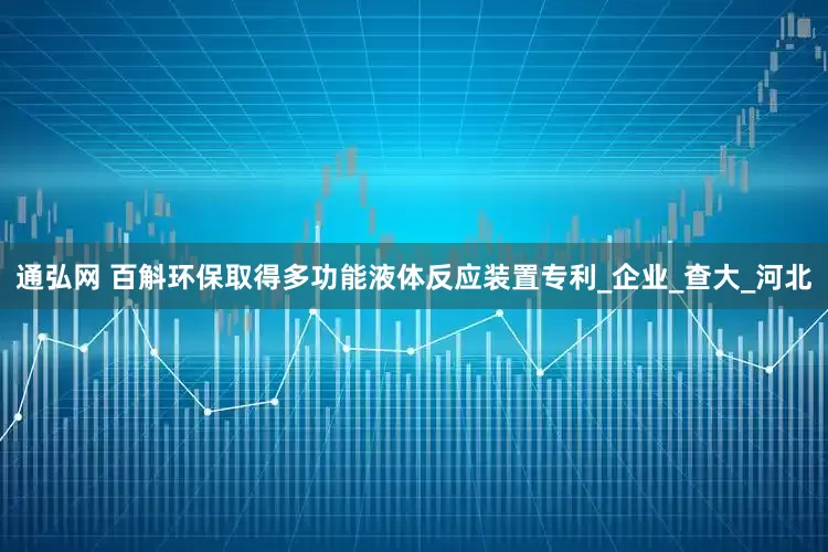 通弘网 百斛环保取得多功能液体反应装置专利_企业_查大_河北