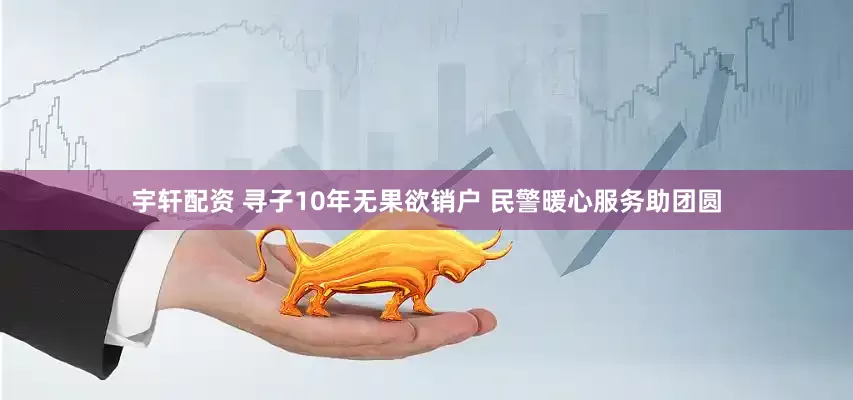 宇轩配资 寻子10年无果欲销户 民警暖心服务助团圆
