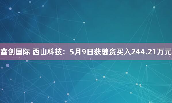 鑫创国际 西山科技：5月9日获融资买入244.21万元