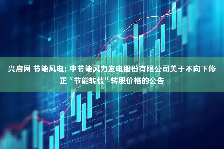 兴启网 节能风电: 中节能风力发电股份有限公司关于不向下修正“节能转债”转股价格的公告