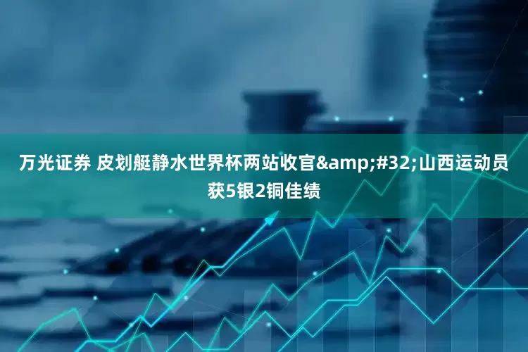 万光证券 皮划艇静水世界杯两站收官&#32;山西运动员获5银2铜佳绩