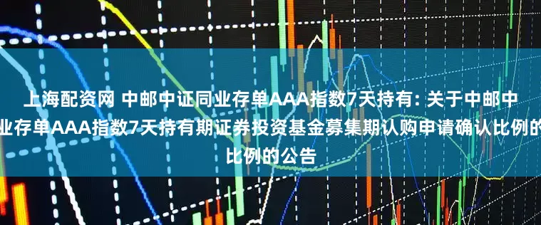 上海配资网 中邮中证同业存单AAA指数7天持有: 关于中邮中证同业存单AAA指数7天持有期证券投资基金募集期认购申请确认比例的公告