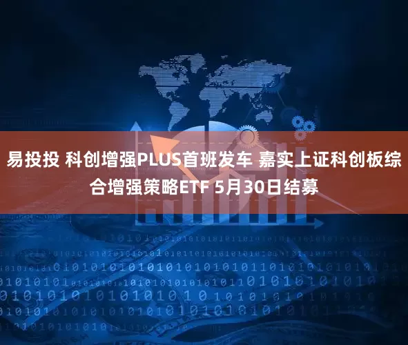 易投投 科创增强PLUS首班发车 嘉实上证科创板综合增强策略ETF 5月30日结募
