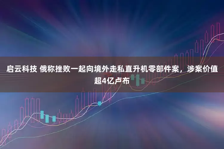 启云科技 俄称挫败一起向境外走私直升机零部件案，涉案价值超4亿卢布