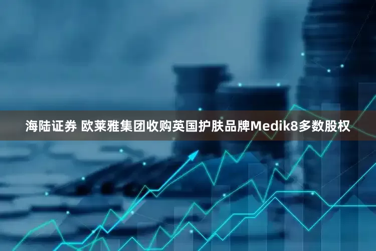 海陆证券 欧莱雅集团收购英国护肤品牌Medik8多数股权