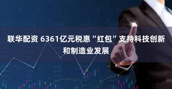 联华配资 6361亿元税惠“红包”支持科技创新和制造业发展