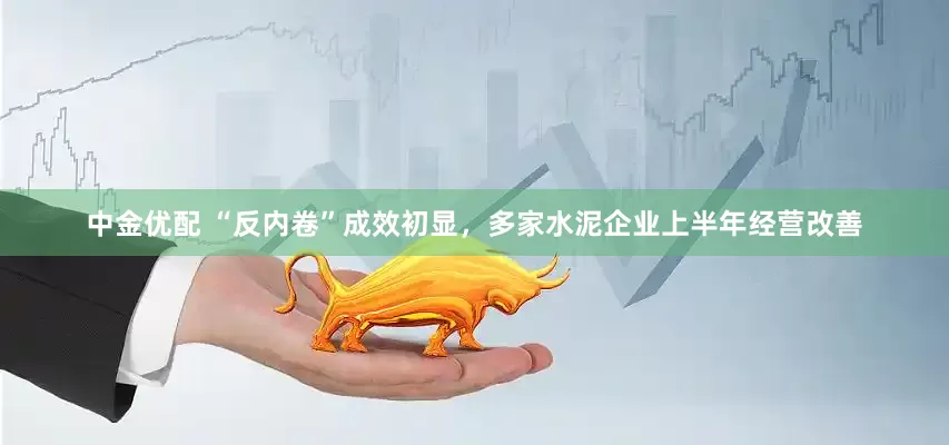 中金优配 “反内卷”成效初显，多家水泥企业上半年经营改善