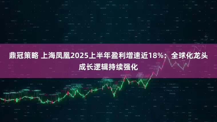 鼎冠策略 上海凤凰2025上半年盈利增速近18%：全球化龙头成长逻辑持续强化